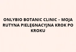 OnlyBio Botanic Clinic – moja rutyna pielęgnacyjna krok po kroku